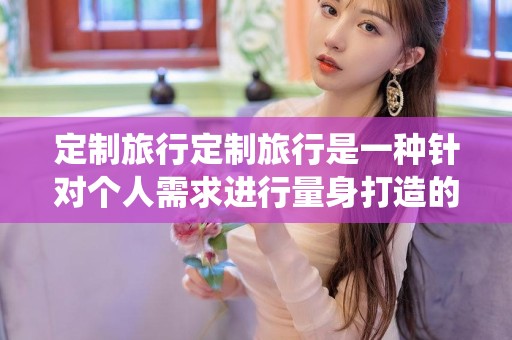 定制旅行定制旅行是一种针对个人需求进行量身打造的旅行服务。与传统旅行方式相比，定制旅行更加灵活、个性化，能够满足客户的特殊需求和偏好。上海陪游价格表最新，定制旅行服务解析，灵活行程+专业陪游的价格指南