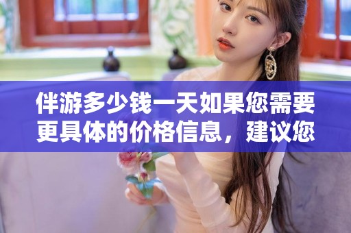 伴游多少钱一天如果您需要更具体的价格信息，建议您通过当地的旅游服务网站、应用或咨询旅行社来获取更详细的信息。另外，请记得在享受服务时选择正规渠道，以确保旅行的安全和愉快。上海陪游一天多少钱啊，伴游服务费用咨询，选择正规渠道享安全旅行。